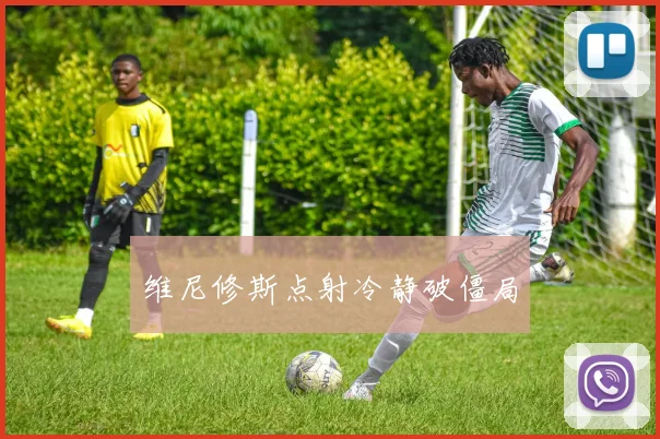 维尼修斯点射冷静破僵局
