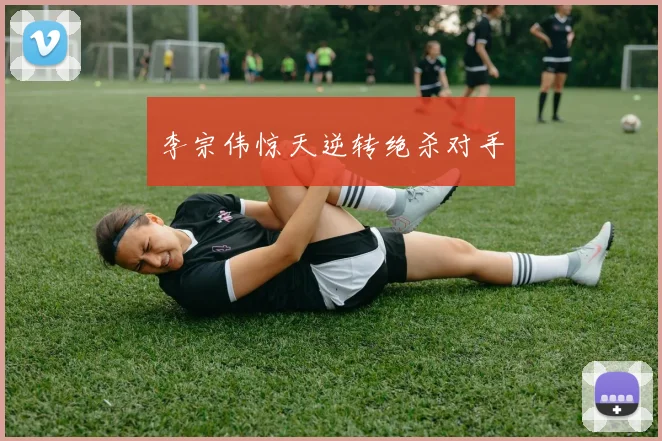 李宗伟惊天逆转绝杀对手