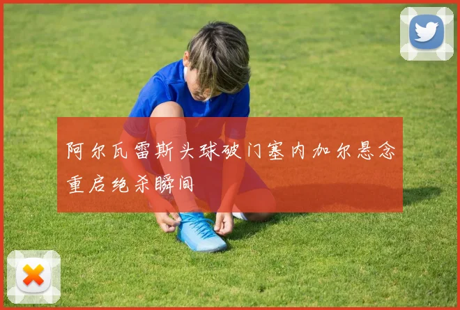 阿尔瓦雷斯头球破门塞内加尔悬念重启绝杀瞬间