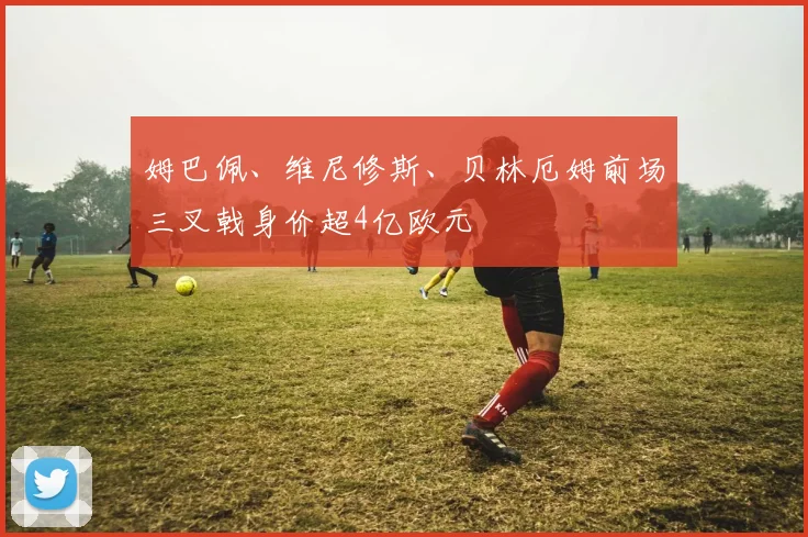 姆巴佩、维尼修斯、贝林厄姆前场三叉戟身价超4亿欧元