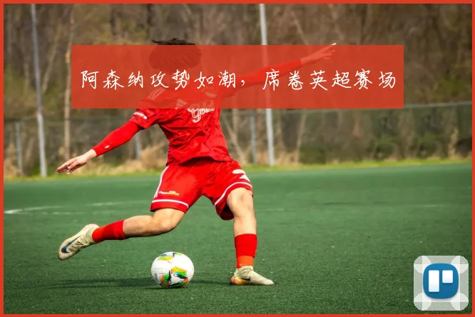 阿森纳攻势如潮，席卷英超赛场