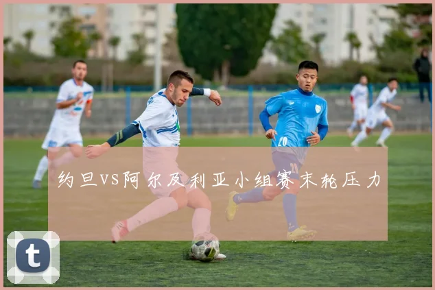 约旦vs阿尔及利亚小组赛末轮压力