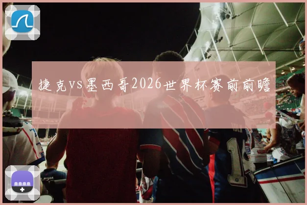 捷克vs墨西哥2026世界杯赛前前瞻