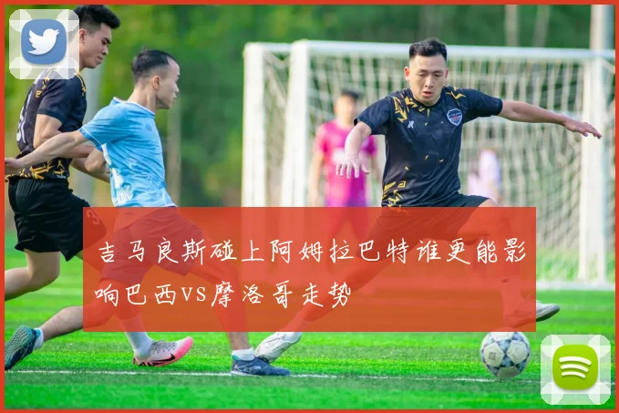 吉马良斯碰上阿姆拉巴特谁更能影响巴西vs摩洛哥走势