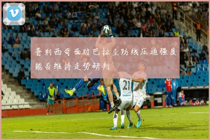 普利西奇面对巴拉圭防线压迫强度能否维持走势研判