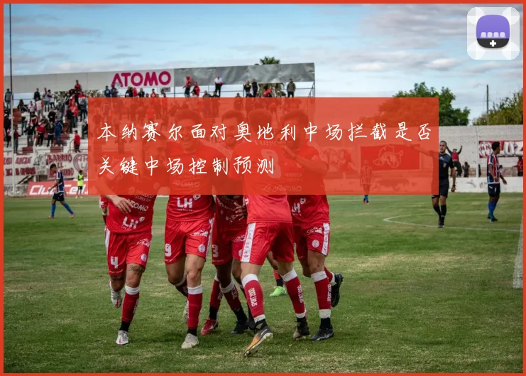 本纳赛尔面对奥地利中场拦截是否关键中场控制预测