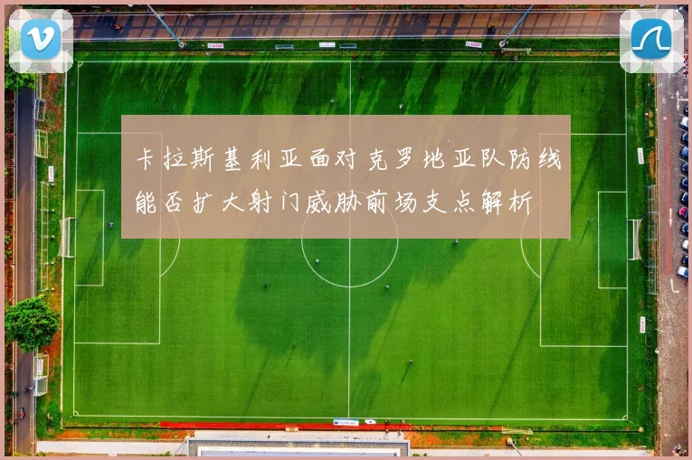 卡拉斯基利亚面对克罗地亚队防线能否扩大射门威胁前场支点解析