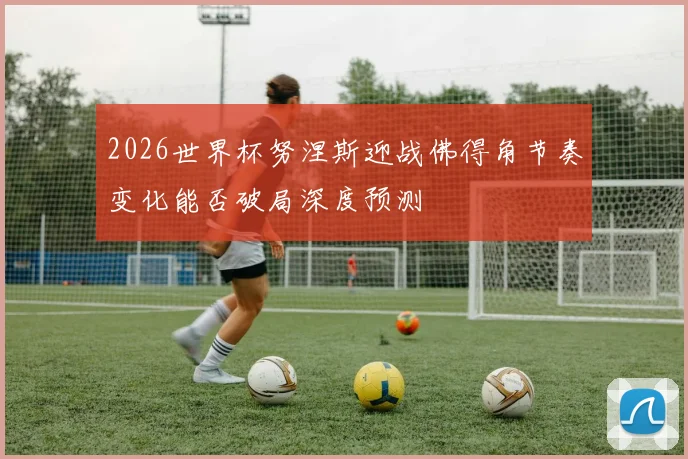 2026世界杯努涅斯迎战佛得角节奏变化能否破局深度预测