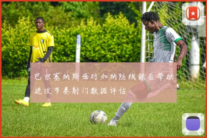 巴尔塞纳斯面对加纳防线能否带动进攻节奏射门数据评估
