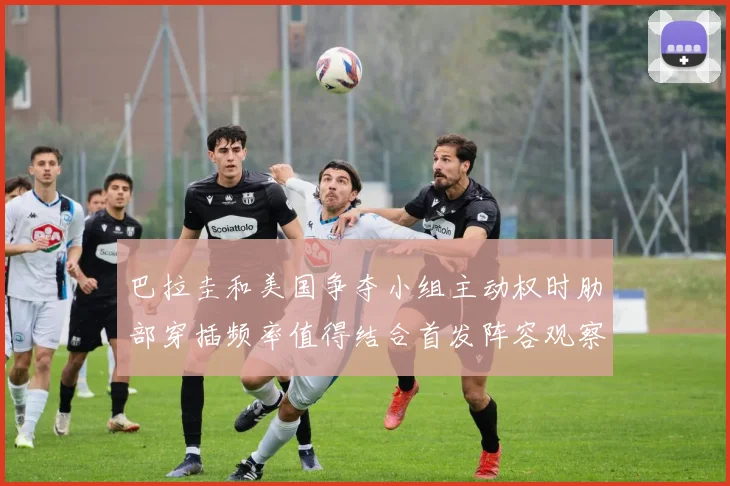 巴拉圭和美国争夺小组主动权时肋部穿插频率值得结合首发阵容观察