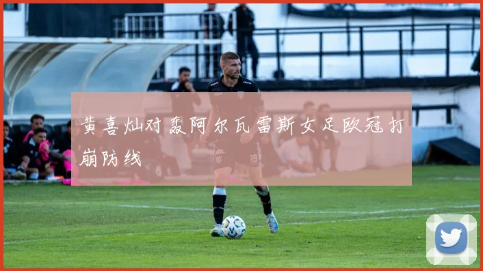 黄喜灿对轰阿尔瓦雷斯女足欧冠打崩防线