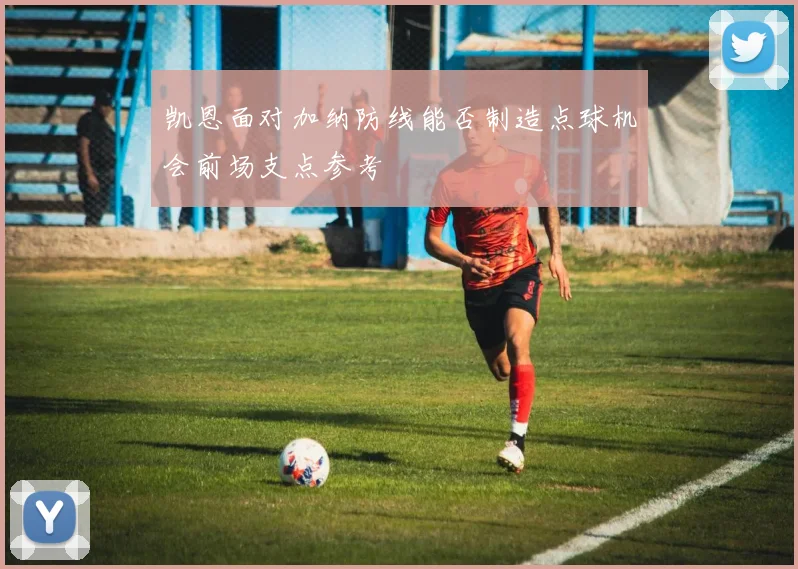凯恩面对加纳防线能否制造点球机会前场支点参考
