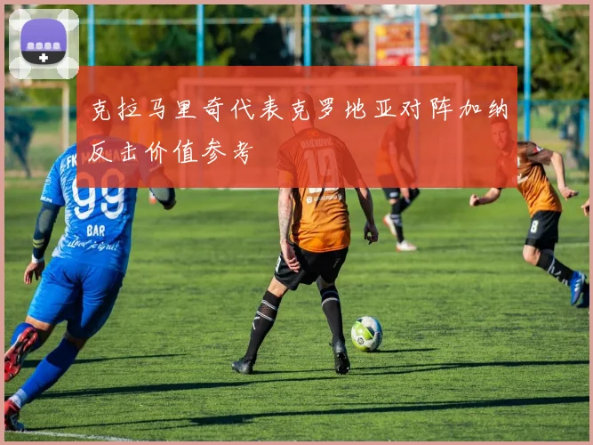 克拉马里奇代表克罗地亚对阵加纳反击价值参考