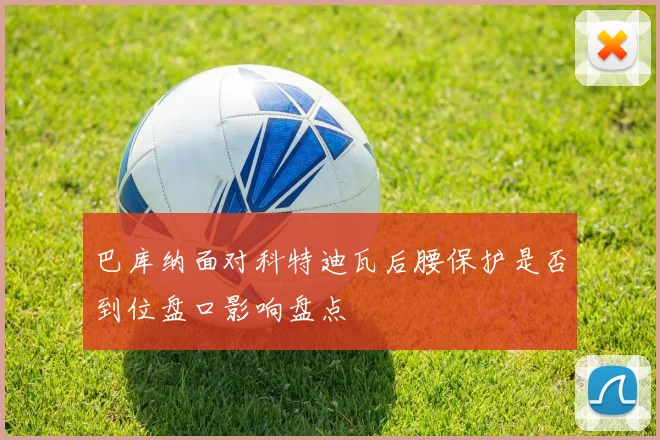 巴库纳面对科特迪瓦后腰保护是否到位盘口影响盘点