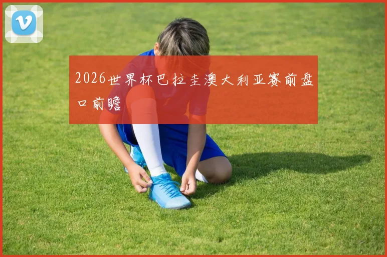 2026世界杯巴拉圭澳大利亚赛前盘口前瞻
