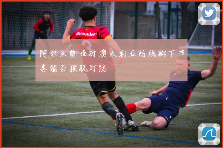 阿尔米隆面对澳大利亚防线脚下节奏能否摆脱盯防