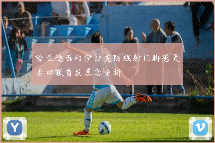 哈兰德面对伊拉克防线射门脚感是否回暖首发悬念分析