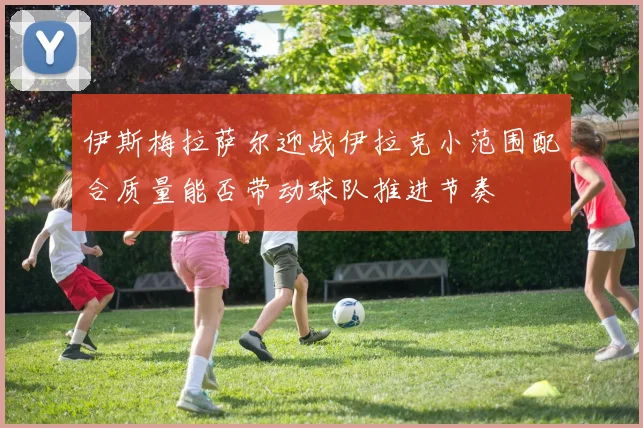 伊斯梅拉萨尔迎战伊拉克小范围配合质量能否带动球队推进节奏