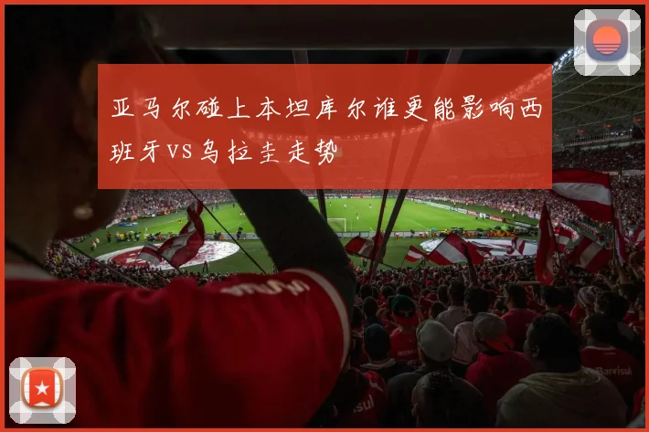 亚马尔碰上本坦库尔谁更能影响西班牙vs乌拉圭走势