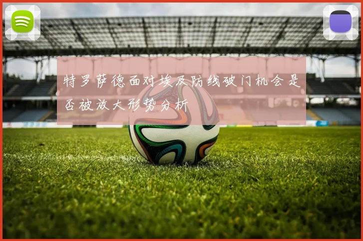 特罗萨德面对埃及防线破门机会是否被放大形势分析