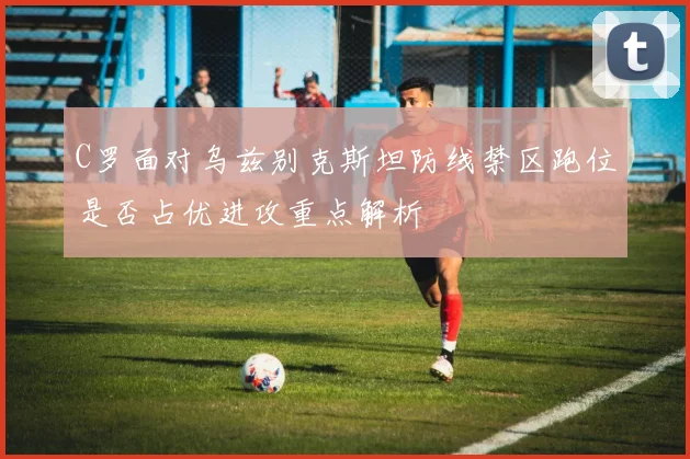 C罗面对乌兹别克斯坦防线禁区跑位是否占优进攻重点解析