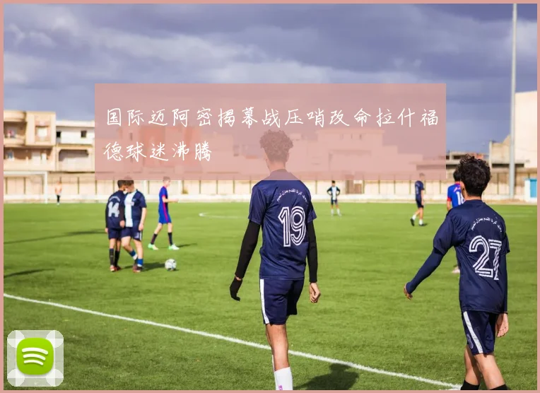 国际迈阿密揭幕战压哨改命拉什福德球迷沸腾