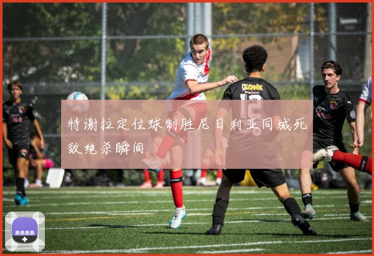 特谢拉定位球制胜尼日利亚同城死敌绝杀瞬间
