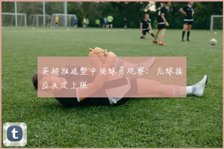 英超推进型中场球员观察：无球接应决定上限