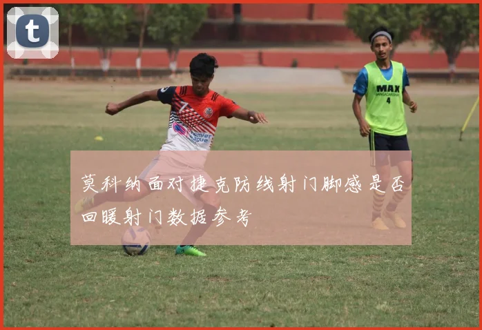 莫科纳面对捷克防线射门脚感是否回暖射门数据参考