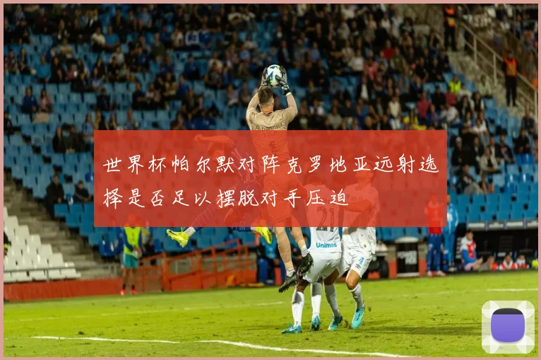 世界杯帕尔默对阵克罗地亚远射选择是否足以摆脱对手压迫