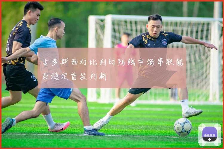 古多斯面对比利时防线中场串联能否稳定首发判断